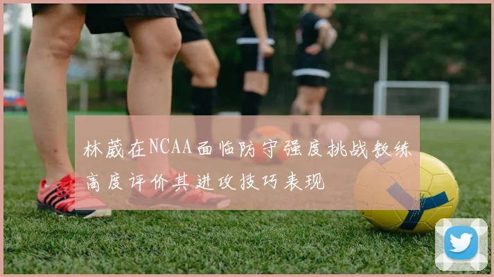 林葳在NCAA面临防守强度挑战教练高度评价其进攻技巧表现