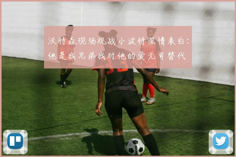 沃特森现场观战小波特深情表白：他是我兄弟我对他的爱无可替代