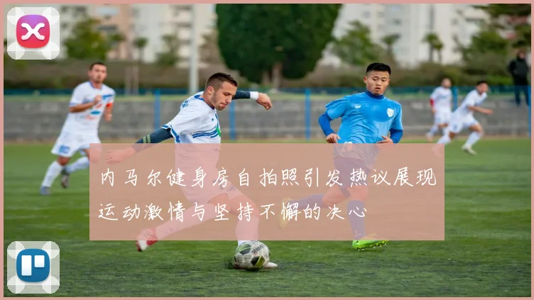 内马尔健身房自拍照引发热议展现运动激情与坚持不懈的决心