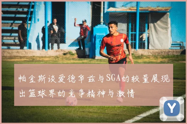 帕金斯谈爱德华兹与SGA的较量展现出篮球界的竞争精神与激情