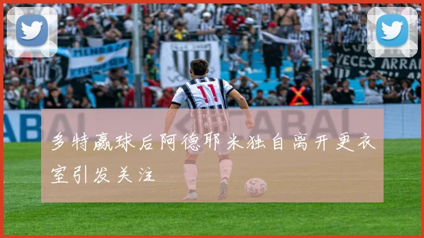 多特赢球后阿德耶米独自离开更衣室引发关注