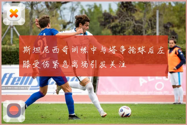 斯坦尼西奇训练中与塔争抢球后左膝受伤紧急离场引发关注